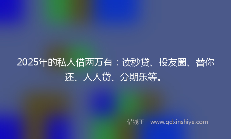 2025年的私人借两万有：读秒贷、投友圈、替你还、人人贷、分期乐等。