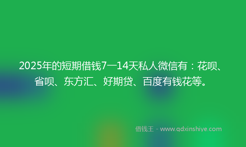 2025年的短期借钱7一14天私人微信有：花呗、省呗、东方汇、好期贷、百度有钱花等。