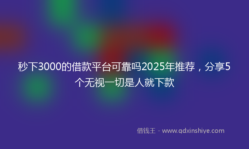 秒下3000的借款平台可靠吗2025年推荐，分享5个无视一切是人就下款