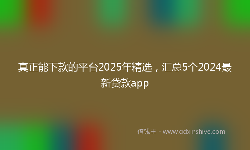 真正能下款的平台2025年精选，汇总5个2024最新贷款app
