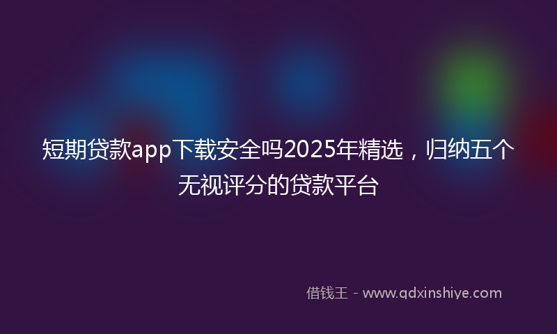 短期贷款app下载安全吗2025年精选，归纳五个无视评分的贷款平台