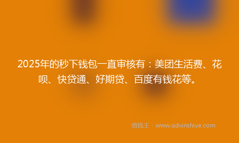 2025年的秒下钱包一直审核有：美团生活费、花呗、快贷通、好期贷、百度有钱花等。