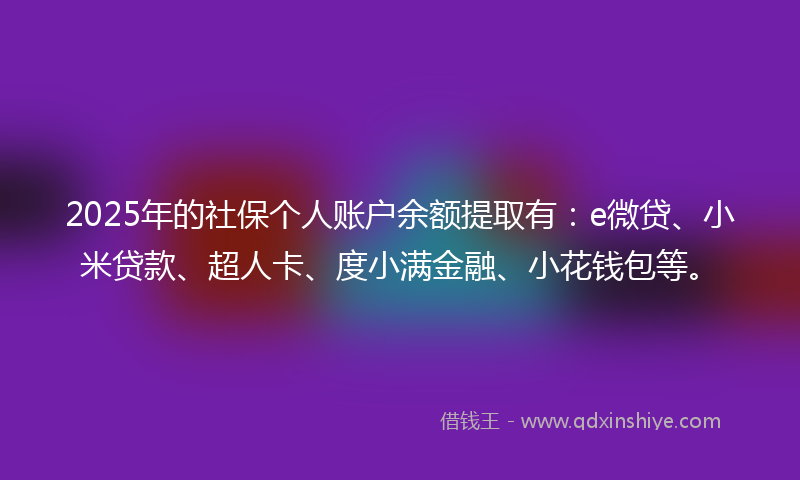 2025年的社保个人账户余额提取有：e微贷、小米贷款、超人卡、度小满金融、小花钱包等。