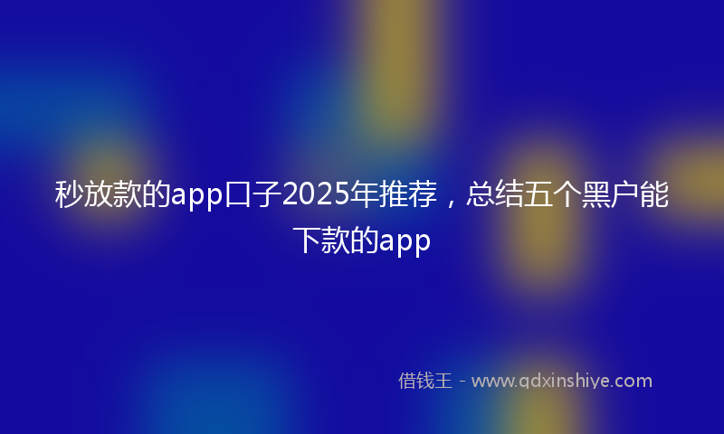 秒放款的app口子2025年推荐，总结五个黑户能下款的app