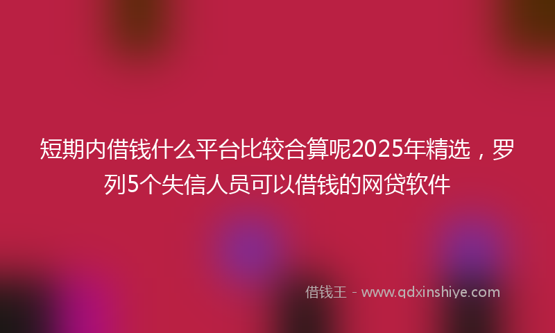 短期内借钱什么平台比较合算呢2025年精选，罗列5个失信人员可以借钱的网贷软件