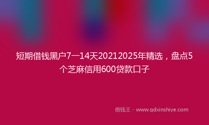 短期借钱黑户7一14天20212025年精选，盘点5个芝麻信用600贷款口子