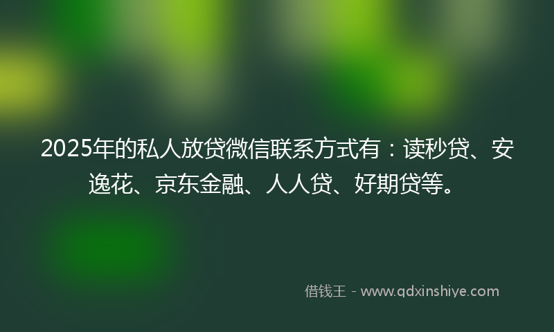 2025年的私人放贷微信联系方式有：读秒贷、安逸花、京东金融、人人贷、好期贷等。
