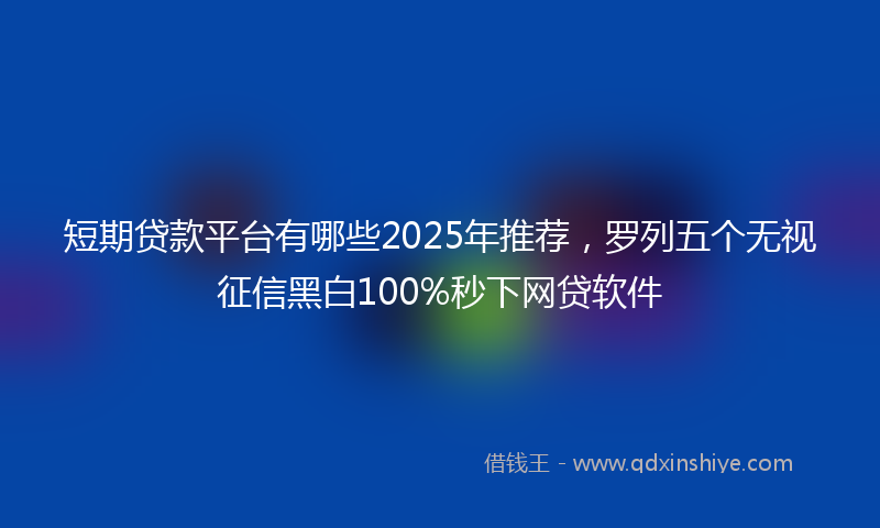 短期贷款平台有哪些2025年推荐，罗列五个无视征信黑白100%秒下网贷软件