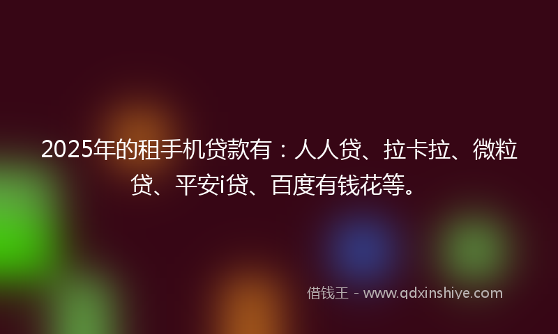 2025年的租手机贷款有：人人贷、拉卡拉、微粒贷、平安i贷、百度有钱花等。
