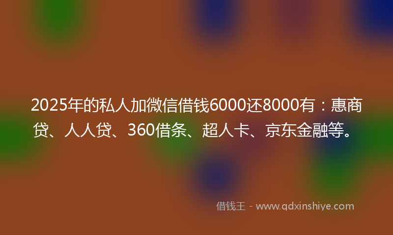 2025年的私人加微信借钱6000还8000有：惠商贷、人人贷、360借条、超人卡、京东金融等。