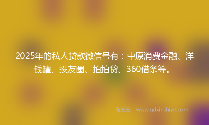 2025年的私人贷款微信号有：中原消费金融、洋钱罐、投友圈、拍拍贷、360借条等。