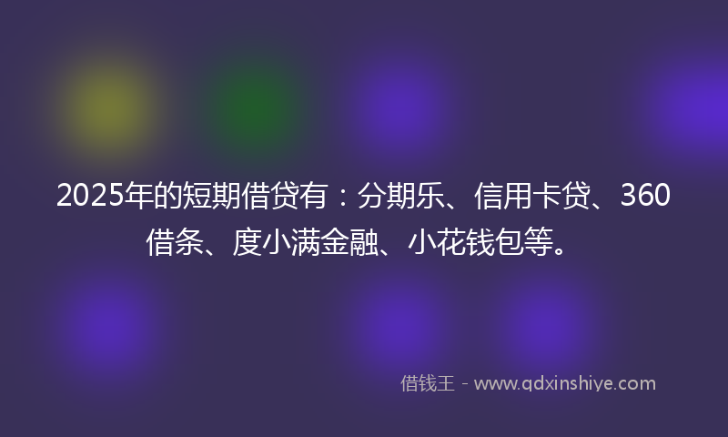 2025年的短期借贷有：分期乐、信用卡贷、360借条、度小满金融、小花钱包等。