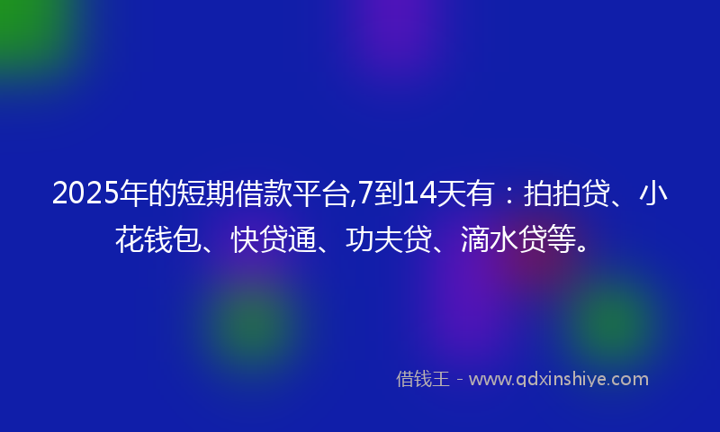 2025年的短期借款平台,7到14天有：拍拍贷、小花钱包、快贷通、功夫贷、滴水贷等。