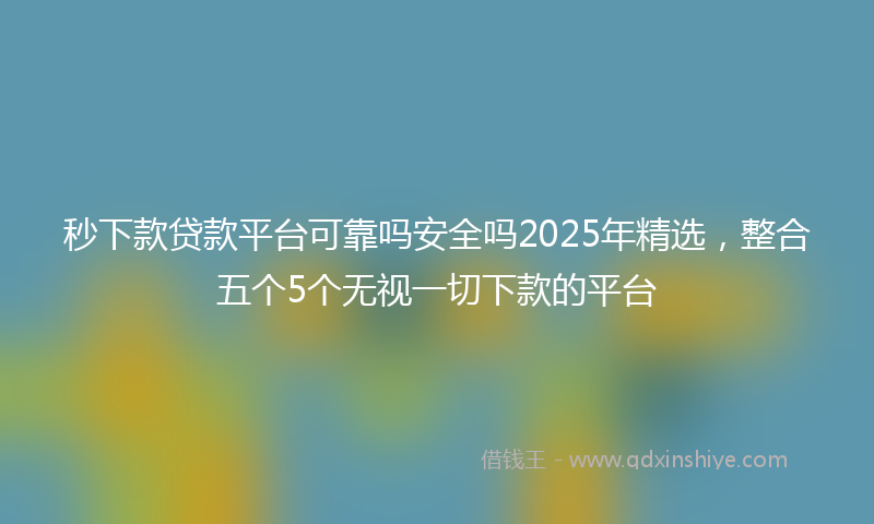 秒下款贷款平台可靠吗安全吗2025年精选，整合五个5个无视一切下款的平台