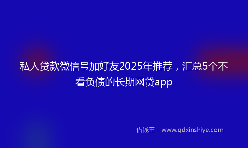 私人贷款微信号加好友2025年推荐，汇总5个不看负债的长期网贷app