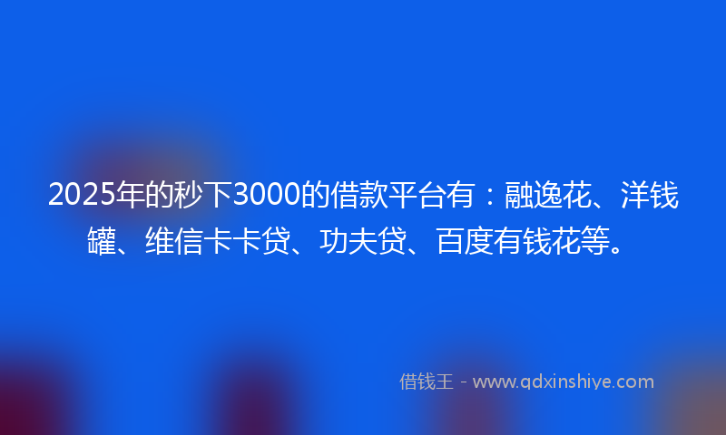 2025年的秒下3000的借款平台有：融逸花、洋钱罐、维信卡卡贷、功夫贷、百度有钱花等。