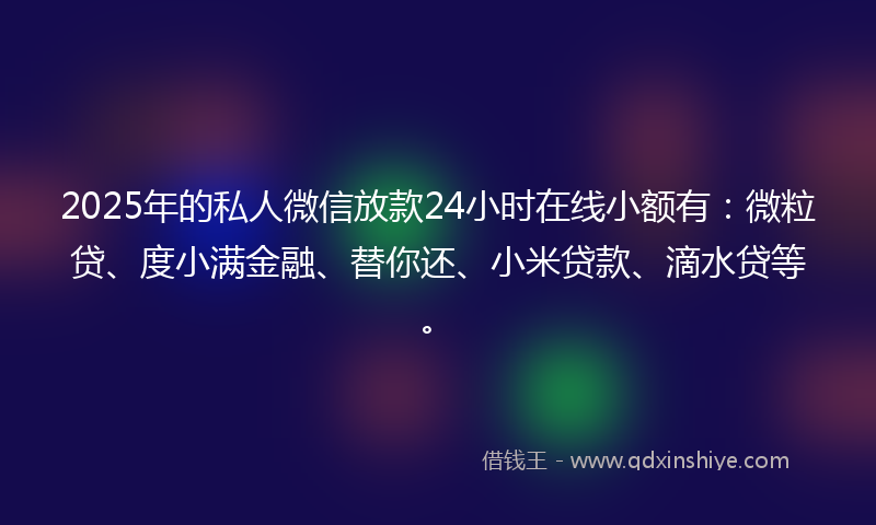 2025年的私人微信放款24小时在线小额有：微粒贷、度小满金融、替你还、小米贷款、滴水贷等。