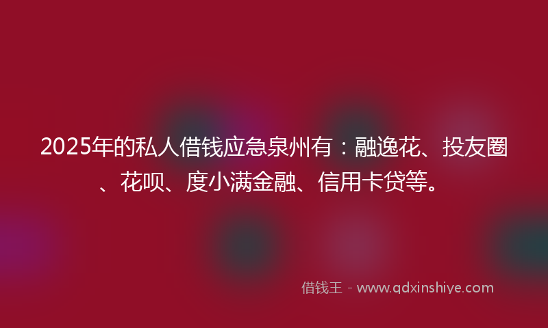 2025年的私人借钱应急泉州有：融逸花、投友圈、花呗、度小满金融、信用卡贷等。