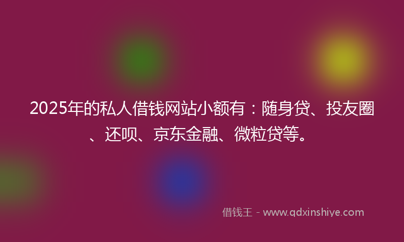 2025年的私人借钱网站小额有:随身贷、投友圈、还呗、京东金融、微粒贷等。