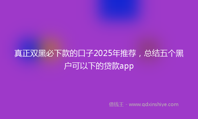 真正双黑必下款的口子2025年推荐,总结五个黑户可以下的贷款app