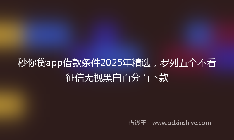 秒你贷app借款条件2025年精选，罗列五个不看征信无视黑白百分百下款