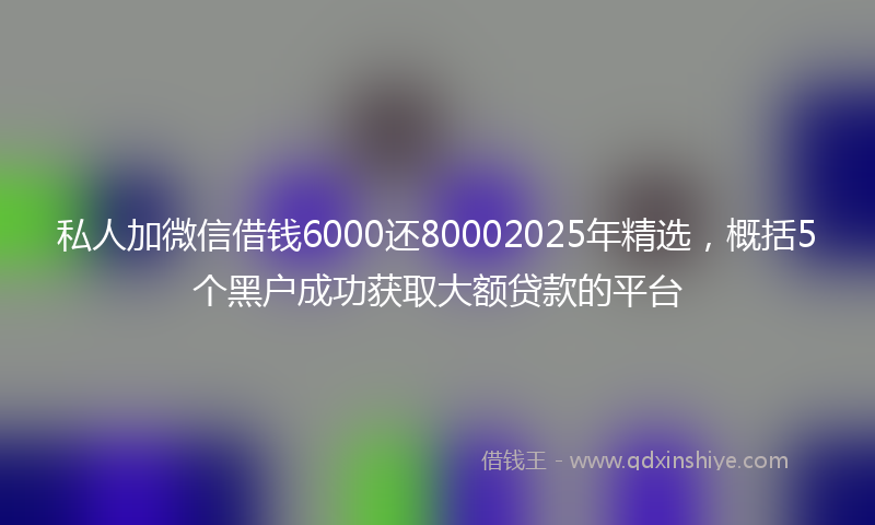 私人加微信借钱6000还80002025年精选，概括5个黑户成功获取大额贷款的平台