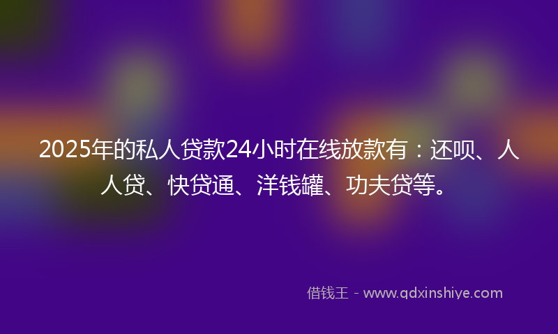 2025年的私人贷款24小时在线放款有：还呗、人人贷、快贷通、洋钱罐、功夫贷等。