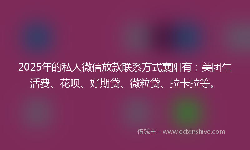 2025年的私人微信放款联系方式襄阳有：美团生活费、花呗、好期贷、微粒贷、拉卡拉等。