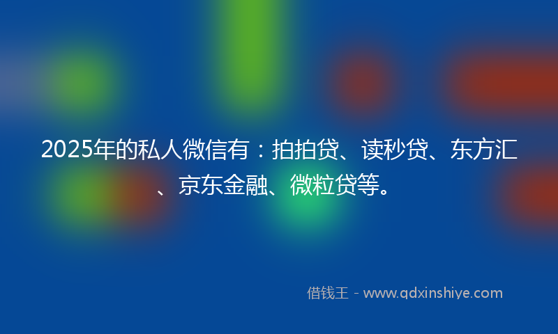 2025年的私人微信有：拍拍贷、读秒贷、东方汇、京东金融、微粒贷等。