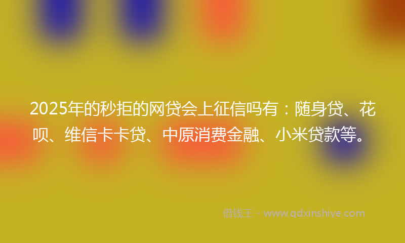 2025年的秒拒的网贷会上征信吗有：随身贷、花呗、维信卡卡贷、中原消费金融、小米贷款等。