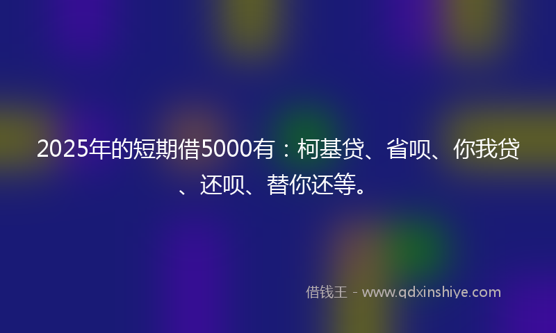 2025年的短期借5000有：柯基贷、省呗、你我贷、还呗、替你还等。