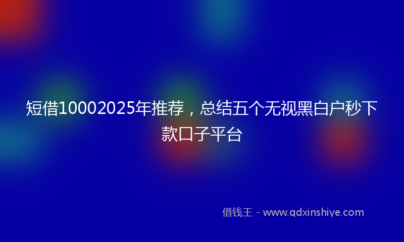 短借10002025年推荐，总结五个无视黑白户秒下款口子平台