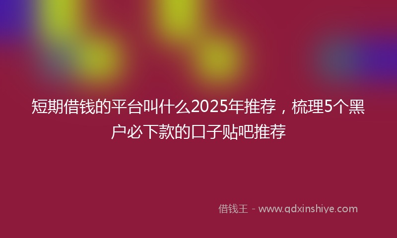 短期借钱的平台叫什么2025年推荐，梳理5个黑户必下款的口子贴吧推荐