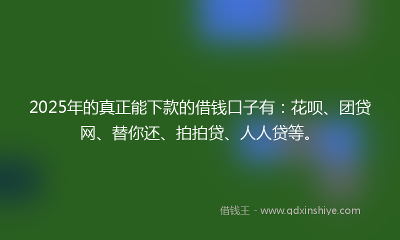 2025年的真正能下款的借钱口子有：花呗、团贷网、替你还、拍拍贷、人人贷等。