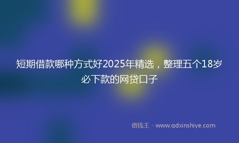 短期借款哪种方式好2025年精选，整理五个18岁必下款的网贷口子