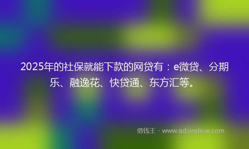 2025年的社保就能下款的网贷有：e微贷、分期乐、融逸花、快贷通、东方汇等。
