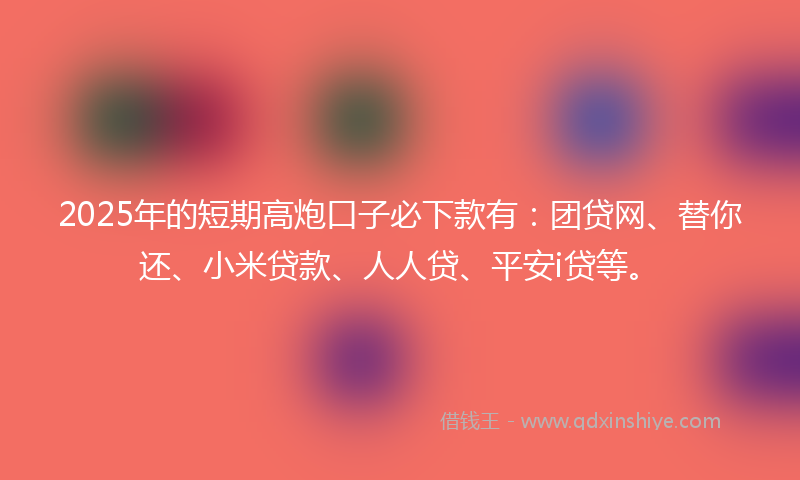 2025年的短期高炮口子必下款有：团贷网、替你还、小米贷款、人人贷、平安i贷等。