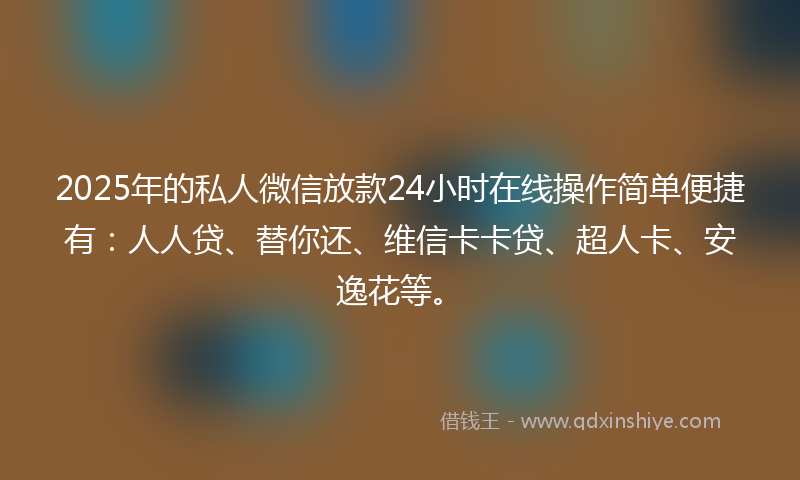 2025年的私人微信放款24小时在线操作简单便捷有：人人贷、替你还、维信卡卡贷、超人卡、安逸花等。