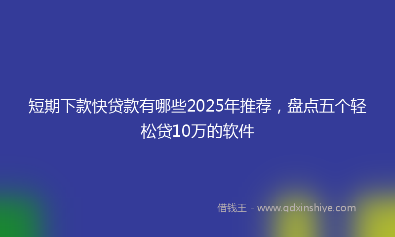 短期下款快贷款有哪些2025年推荐，盘点五个轻松贷10万的软件