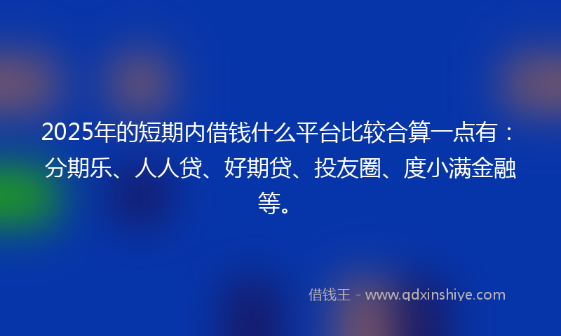 2025年的短期内借钱什么平台比较合算一点有：分期乐、人人贷、好期贷、投友圈、度小满金融等。