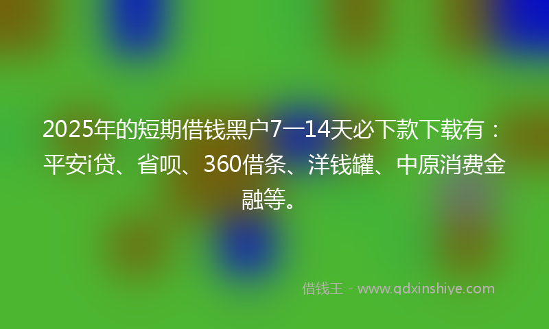2025年的短期借钱黑户7一14天必下款下载有：平安i贷、省呗、360借条、洋钱罐、中原消费金融等。
