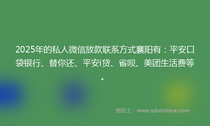 2025年的私人微信放款联系方式襄阳有：平安口袋银行、替你还、平安i贷、省呗、美团生活费等。