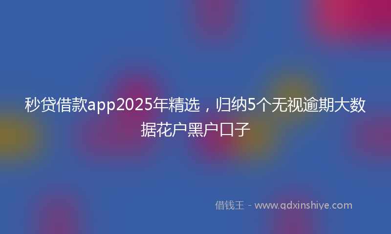秒贷借款app2025年精选，归纳5个无视逾期大数据花户黑户口子