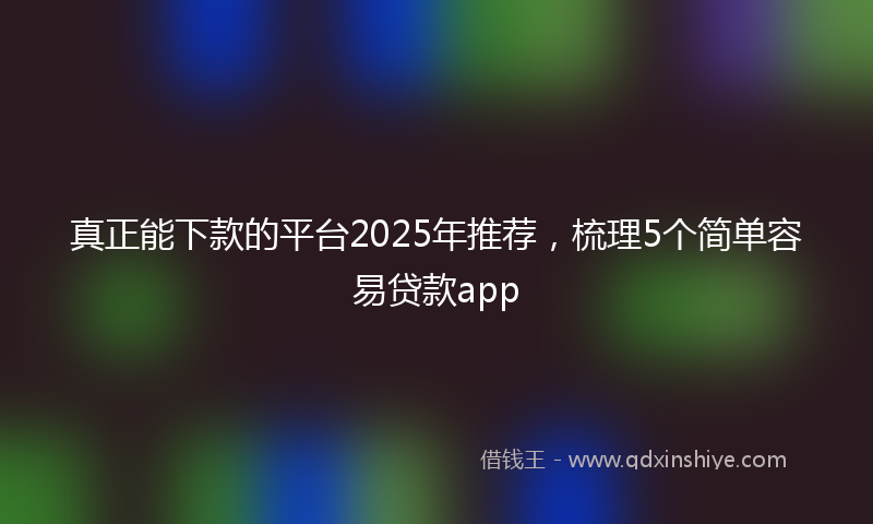 真正能下款的平台2025年推荐，梳理5个简单容易贷款app