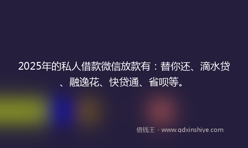 2025年的私人借款微信放款有：替你还、滴水贷、融逸花、快贷通、省呗等。