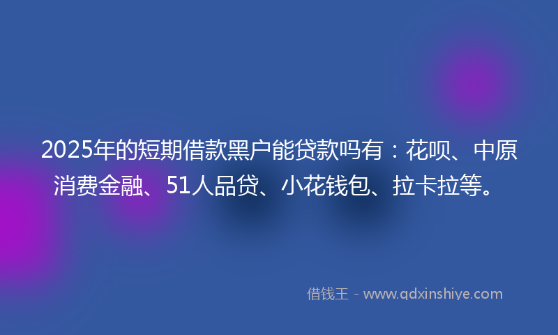 2025年的短期借款黑户能贷款吗有：花呗、中原消费金融、51人品贷、小花钱包、拉卡拉等。