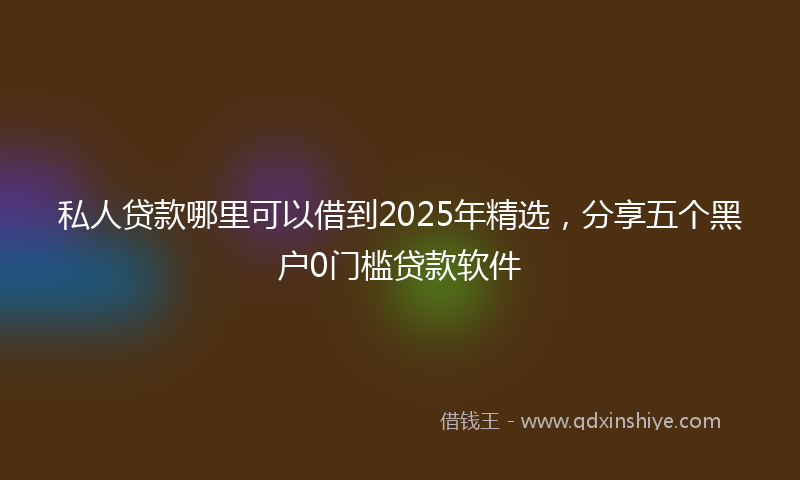 私人贷款哪里可以借到2025年精选，分享五个黑户0门槛贷款软件