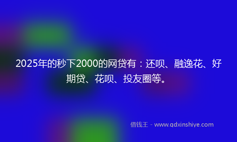 2025年的秒下2000的网贷有：还呗、融逸花、好期贷、花呗、投友圈等。