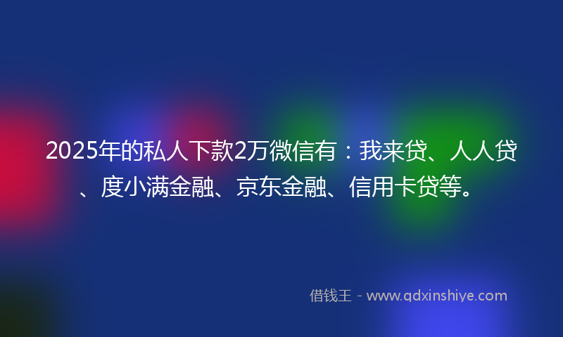 2025年的私人下款2万微信有：我来贷、人人贷、度小满金融、京东金融、信用卡贷等。