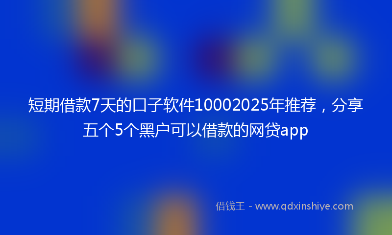 短期借款7天的口子软件10002025年推荐，分享五个5个黑户可以借款的网贷app